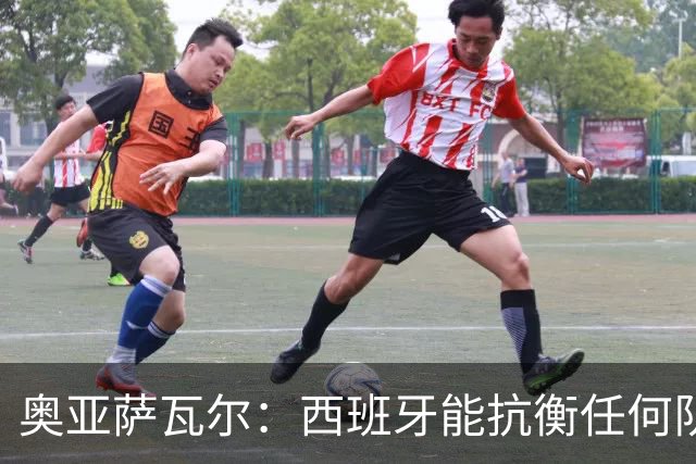 奥亚萨瓦尔：西班牙能抗衡任何队 梅罗这岁数还能踢本身就是成就