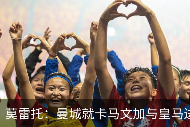 莫雷托：曼城就卡马文加与皇马进行了直接接触！穆帅不介意他离开