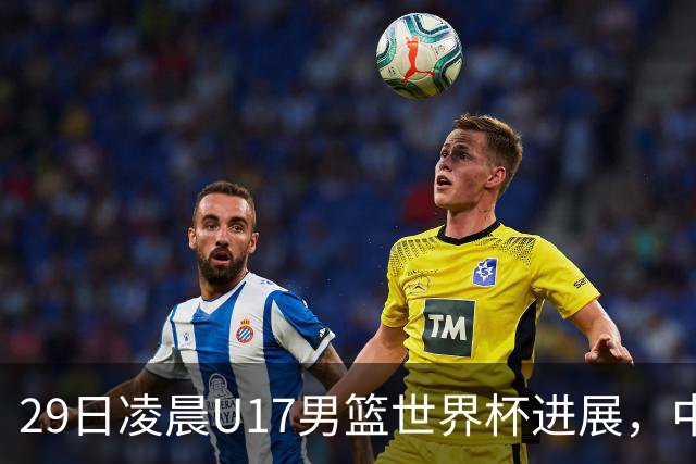 29日凌晨U17男篮世界杯进展，中国男篮跌至第三，亚洲代表遭遇三连败