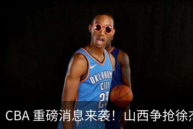 CBA 重磅消息来袭！山西争抢徐杰，朱芳雨出手引热议，篮协新规球迷吵翻了